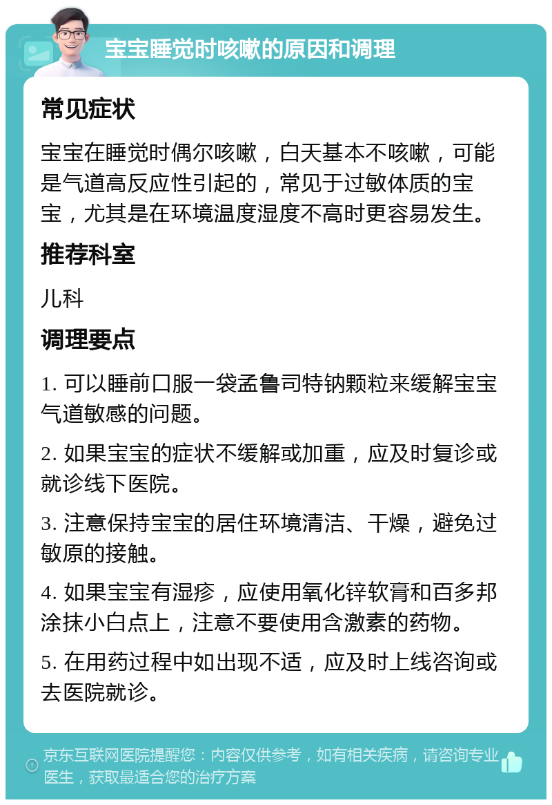 宝宝睡觉时咳嗽的原因和调理 常见症状 宝宝在睡觉时偶尔咳嗽，白天基本不咳嗽，可能是气道高反应性引起的，常见于过敏体质的宝宝，尤其是在环境温度湿度不高时更容易发生。 推荐科室 儿科 调理要点 1. 可以睡前口服一袋孟鲁司特钠颗粒来缓解宝宝气道敏感的问题。 2. 如果宝宝的症状不缓解或加重，应及时复诊或就诊线下医院。 3. 注意保持宝宝的居住环境清洁、干燥，避免过敏原的接触。 4. 如果宝宝有湿疹，应使用氧化锌软膏和百多邦涂抹小白点上，注意不要使用含激素的药物。 5. 在用药过程中如出现不适，应及时上线咨询或去医院就诊。