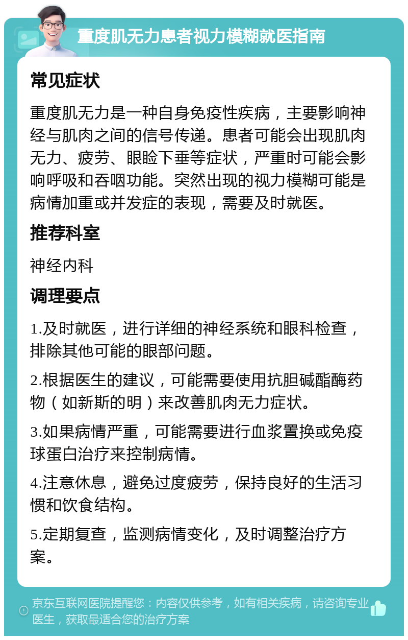 重度肌无力患者视力模糊就医指南 常见症状 重度肌无力是一种自身免疫性疾病，主要影响神经与肌肉之间的信号传递。患者可能会出现肌肉无力、疲劳、眼睑下垂等症状，严重时可能会影响呼吸和吞咽功能。突然出现的视力模糊可能是病情加重或并发症的表现，需要及时就医。 推荐科室 神经内科 调理要点 1.及时就医，进行详细的神经系统和眼科检查，排除其他可能的眼部问题。 2.根据医生的建议，可能需要使用抗胆碱酯酶药物（如新斯的明）来改善肌肉无力症状。 3.如果病情严重，可能需要进行血浆置换或免疫球蛋白治疗来控制病情。 4.注意休息，避免过度疲劳，保持良好的生活习惯和饮食结构。 5.定期复查，监测病情变化，及时调整治疗方案。