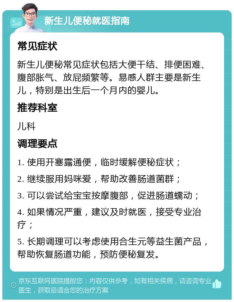 新生儿便秘就医指南 常见症状 新生儿便秘常见症状包括大便干结、排便困难、腹部胀气、放屁频繁等。易感人群主要是新生儿，特别是出生后一个月内的婴儿。 推荐科室 儿科 调理要点 1. 使用开塞露通便，临时缓解便秘症状； 2. 继续服用妈咪爱，帮助改善肠道菌群； 3. 可以尝试给宝宝按摩腹部，促进肠道蠕动； 4. 如果情况严重，建议及时就医，接受专业治疗； 5. 长期调理可以考虑使用合生元等益生菌产品，帮助恢复肠道功能，预防便秘复发。