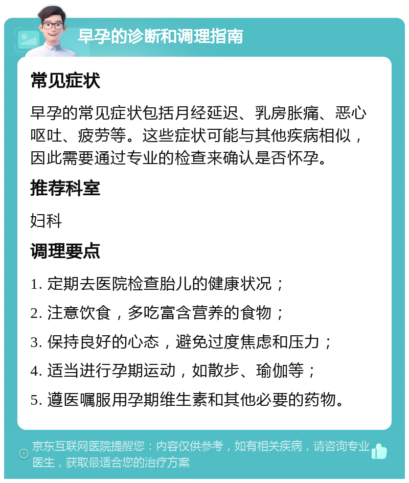 早孕的诊断和调理指南 常见症状 早孕的常见症状包括月经延迟、乳房胀痛、恶心呕吐、疲劳等。这些症状可能与其他疾病相似，因此需要通过专业的检查来确认是否怀孕。 推荐科室 妇科 调理要点 1. 定期去医院检查胎儿的健康状况； 2. 注意饮食，多吃富含营养的食物； 3. 保持良好的心态，避免过度焦虑和压力； 4. 适当进行孕期运动，如散步、瑜伽等； 5. 遵医嘱服用孕期维生素和其他必要的药物。