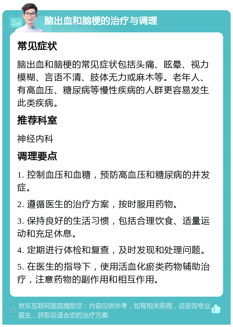 脑出血和脑梗的治疗与调理 常见症状 脑出血和脑梗的常见症状包括头痛、眩晕、视力模糊、言语不清、肢体无力或麻木等。老年人、有高血压、糖尿病等慢性疾病的人群更容易发生此类疾病。 推荐科室 神经内科 调理要点 1. 控制血压和血糖，预防高血压和糖尿病的并发症。 2. 遵循医生的治疗方案，按时服用药物。 3. 保持良好的生活习惯，包括合理饮食、适量运动和充足休息。 4. 定期进行体检和复查，及时发现和处理问题。 5. 在医生的指导下，使用活血化瘀类药物辅助治疗，注意药物的副作用和相互作用。