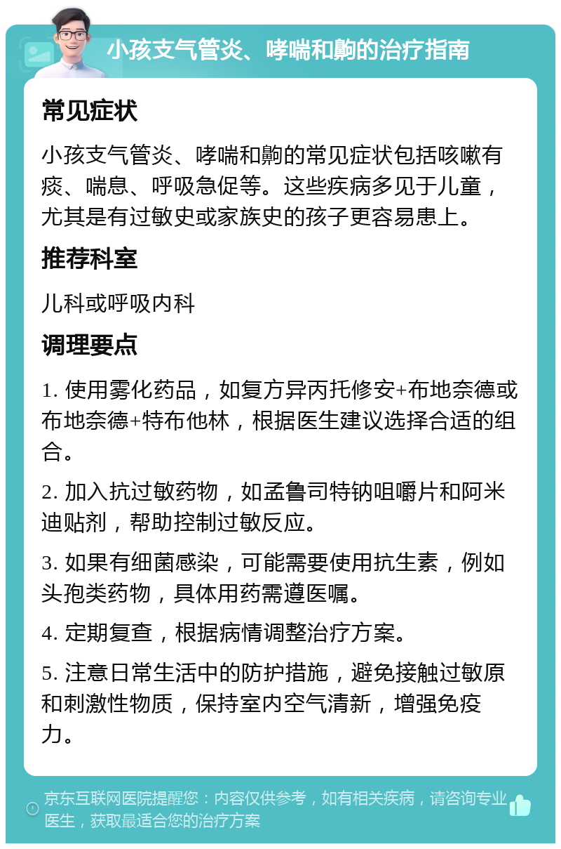 小孩支气管炎、哮喘和齁的治疗指南 常见症状 小孩支气管炎、哮喘和齁的常见症状包括咳嗽有痰、喘息、呼吸急促等。这些疾病多见于儿童，尤其是有过敏史或家族史的孩子更容易患上。 推荐科室 儿科或呼吸内科 调理要点 1. 使用雾化药品，如复方异丙托修安+布地奈德或布地奈德+特布他林，根据医生建议选择合适的组合。 2. 加入抗过敏药物，如孟鲁司特钠咀嚼片和阿米迪贴剂，帮助控制过敏反应。 3. 如果有细菌感染，可能需要使用抗生素，例如头孢类药物，具体用药需遵医嘱。 4. 定期复查，根据病情调整治疗方案。 5. 注意日常生活中的防护措施，避免接触过敏原和刺激性物质，保持室内空气清新，增强免疫力。