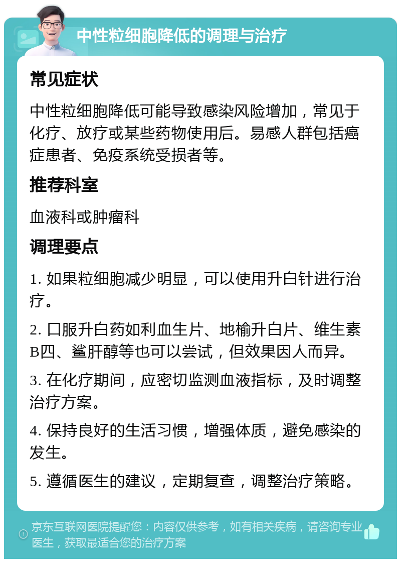 中性粒细胞降低的调理与治疗 常见症状 中性粒细胞降低可能导致感染风险增加，常见于化疗、放疗或某些药物使用后。易感人群包括癌症患者、免疫系统受损者等。 推荐科室 血液科或肿瘤科 调理要点 1. 如果粒细胞减少明显，可以使用升白针进行治疗。 2. 口服升白药如利血生片、地榆升白片、维生素B四、鲨肝醇等也可以尝试，但效果因人而异。 3. 在化疗期间，应密切监测血液指标，及时调整治疗方案。 4. 保持良好的生活习惯，增强体质，避免感染的发生。 5. 遵循医生的建议，定期复查，调整治疗策略。