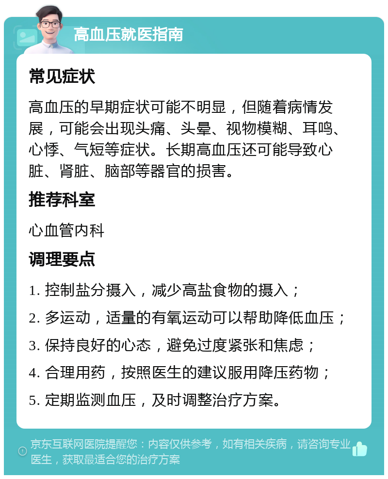 高血压就医指南 常见症状 高血压的早期症状可能不明显，但随着病情发展，可能会出现头痛、头晕、视物模糊、耳鸣、心悸、气短等症状。长期高血压还可能导致心脏、肾脏、脑部等器官的损害。 推荐科室 心血管内科 调理要点 1. 控制盐分摄入，减少高盐食物的摄入； 2. 多运动，适量的有氧运动可以帮助降低血压； 3. 保持良好的心态，避免过度紧张和焦虑； 4. 合理用药，按照医生的建议服用降压药物； 5. 定期监测血压，及时调整治疗方案。