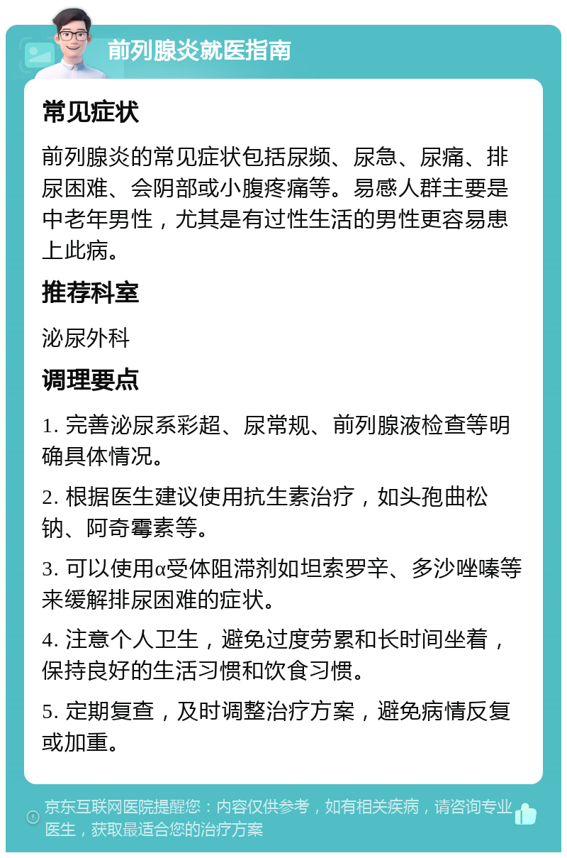 前列腺炎就医指南 常见症状 前列腺炎的常见症状包括尿频、尿急、尿痛、排尿困难、会阴部或小腹疼痛等。易感人群主要是中老年男性，尤其是有过性生活的男性更容易患上此病。 推荐科室 泌尿外科 调理要点 1. 完善泌尿系彩超、尿常规、前列腺液检查等明确具体情况。 2. 根据医生建议使用抗生素治疗，如头孢曲松钠、阿奇霉素等。 3. 可以使用α受体阻滞剂如坦索罗辛、多沙唑嗪等来缓解排尿困难的症状。 4. 注意个人卫生，避免过度劳累和长时间坐着，保持良好的生活习惯和饮食习惯。 5. 定期复查，及时调整治疗方案，避免病情反复或加重。