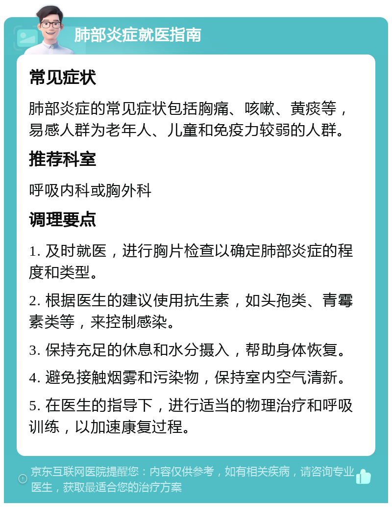 肺部炎症就医指南 常见症状 肺部炎症的常见症状包括胸痛、咳嗽、黄痰等，易感人群为老年人、儿童和免疫力较弱的人群。 推荐科室 呼吸内科或胸外科 调理要点 1. 及时就医，进行胸片检查以确定肺部炎症的程度和类型。 2. 根据医生的建议使用抗生素，如头孢类、青霉素类等，来控制感染。 3. 保持充足的休息和水分摄入，帮助身体恢复。 4. 避免接触烟雾和污染物，保持室内空气清新。 5. 在医生的指导下，进行适当的物理治疗和呼吸训练，以加速康复过程。