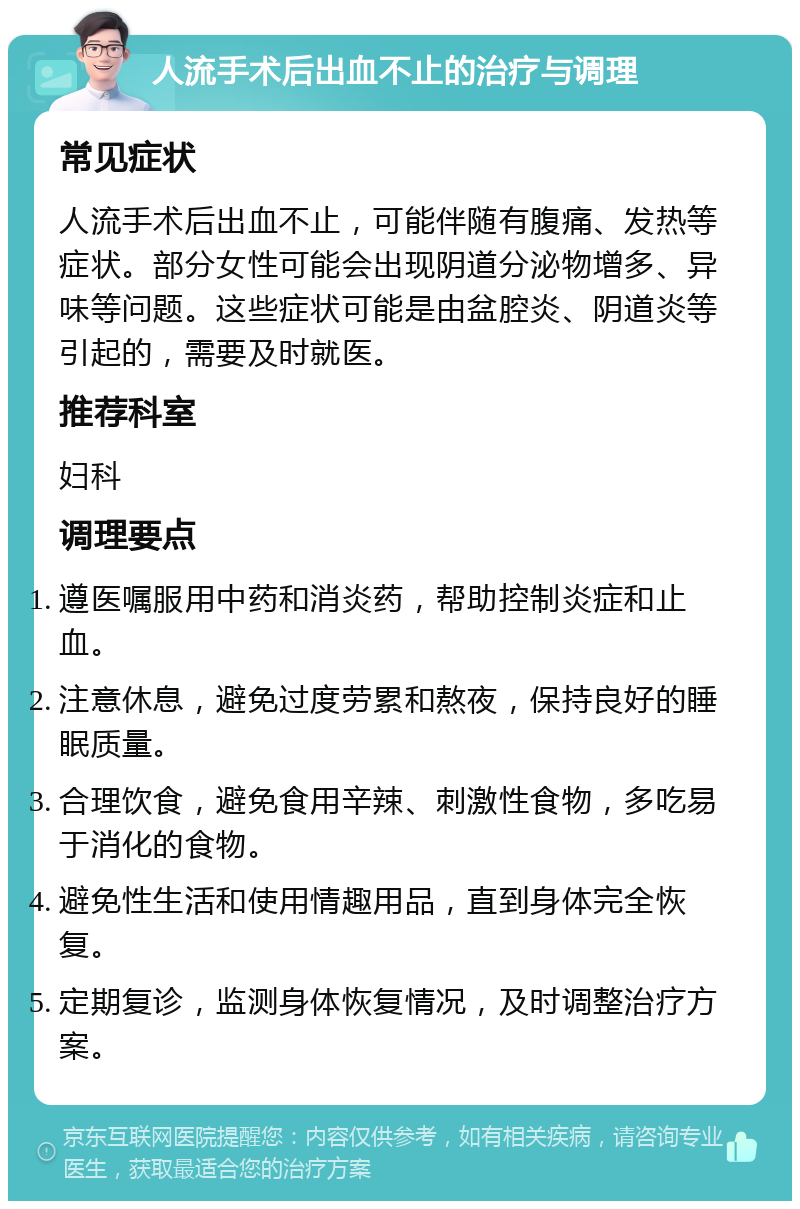 人流手术后出血不止的治疗与调理 常见症状 人流手术后出血不止，可能伴随有腹痛、发热等症状。部分女性可能会出现阴道分泌物增多、异味等问题。这些症状可能是由盆腔炎、阴道炎等引起的，需要及时就医。 推荐科室 妇科 调理要点 遵医嘱服用中药和消炎药，帮助控制炎症和止血。 注意休息，避免过度劳累和熬夜，保持良好的睡眠质量。 合理饮食，避免食用辛辣、刺激性食物，多吃易于消化的食物。 避免性生活和使用情趣用品，直到身体完全恢复。 定期复诊，监测身体恢复情况，及时调整治疗方案。