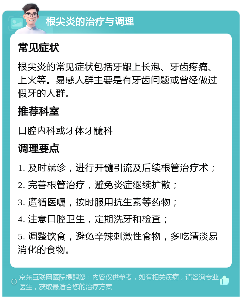 根尖炎的治疗与调理 常见症状 根尖炎的常见症状包括牙龈上长泡、牙齿疼痛、上火等。易感人群主要是有牙齿问题或曾经做过假牙的人群。 推荐科室 口腔内科或牙体牙髓科 调理要点 1. 及时就诊，进行开髓引流及后续根管治疗术； 2. 完善根管治疗，避免炎症继续扩散； 3. 遵循医嘱，按时服用抗生素等药物； 4. 注意口腔卫生，定期洗牙和检查； 5. 调整饮食，避免辛辣刺激性食物，多吃清淡易消化的食物。