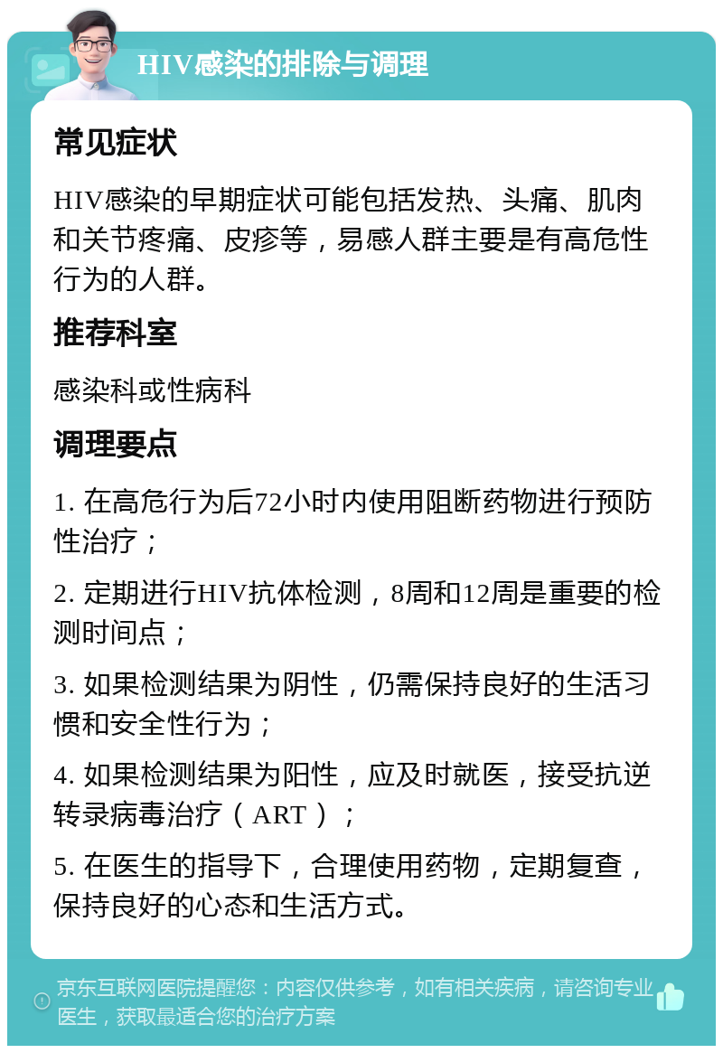 HIV感染的排除与调理 常见症状 HIV感染的早期症状可能包括发热、头痛、肌肉和关节疼痛、皮疹等，易感人群主要是有高危性行为的人群。 推荐科室 感染科或性病科 调理要点 1. 在高危行为后72小时内使用阻断药物进行预防性治疗； 2. 定期进行HIV抗体检测，8周和12周是重要的检测时间点； 3. 如果检测结果为阴性，仍需保持良好的生活习惯和安全性行为； 4. 如果检测结果为阳性，应及时就医，接受抗逆转录病毒治疗（ART）； 5. 在医生的指导下，合理使用药物，定期复查，保持良好的心态和生活方式。