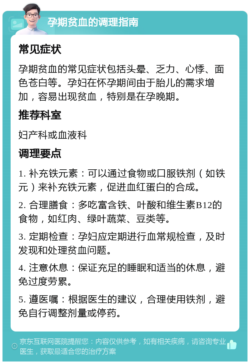 孕期贫血的调理指南 常见症状 孕期贫血的常见症状包括头晕、乏力、心悸、面色苍白等。孕妇在怀孕期间由于胎儿的需求增加，容易出现贫血，特别是在孕晚期。 推荐科室 妇产科或血液科 调理要点 1. 补充铁元素：可以通过食物或口服铁剂（如铁元）来补充铁元素，促进血红蛋白的合成。 2. 合理膳食：多吃富含铁、叶酸和维生素B12的食物，如红肉、绿叶蔬菜、豆类等。 3. 定期检查：孕妇应定期进行血常规检查，及时发现和处理贫血问题。 4. 注意休息：保证充足的睡眠和适当的休息，避免过度劳累。 5. 遵医嘱：根据医生的建议，合理使用铁剂，避免自行调整剂量或停药。