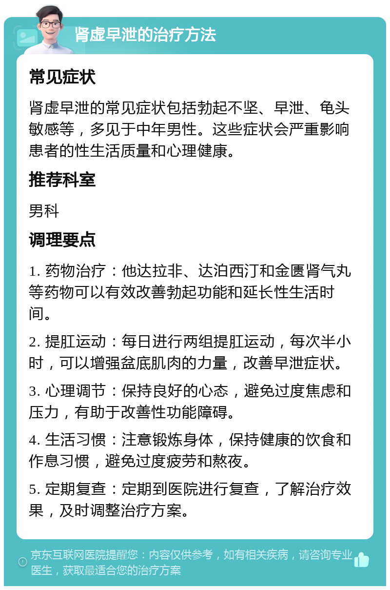 肾虚早泄的治疗方法 常见症状 肾虚早泄的常见症状包括勃起不坚、早泄、龟头敏感等，多见于中年男性。这些症状会严重影响患者的性生活质量和心理健康。 推荐科室 男科 调理要点 1. 药物治疗：他达拉非、达泊西汀和金匮肾气丸等药物可以有效改善勃起功能和延长性生活时间。 2. 提肛运动：每日进行两组提肛运动，每次半小时，可以增强盆底肌肉的力量，改善早泄症状。 3. 心理调节：保持良好的心态，避免过度焦虑和压力，有助于改善性功能障碍。 4. 生活习惯：注意锻炼身体，保持健康的饮食和作息习惯，避免过度疲劳和熬夜。 5. 定期复查：定期到医院进行复查，了解治疗效果，及时调整治疗方案。