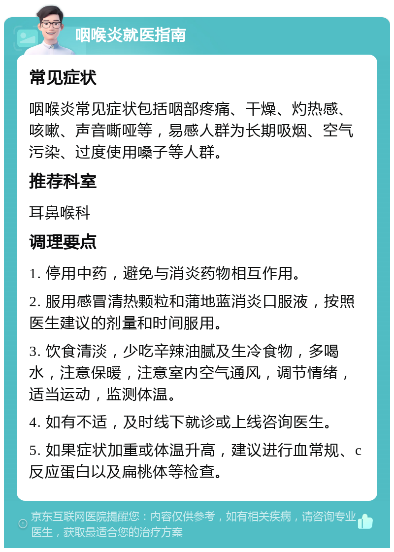 咽喉炎就医指南 常见症状 咽喉炎常见症状包括咽部疼痛、干燥、灼热感、咳嗽、声音嘶哑等，易感人群为长期吸烟、空气污染、过度使用嗓子等人群。 推荐科室 耳鼻喉科 调理要点 1. 停用中药，避免与消炎药物相互作用。 2. 服用感冒清热颗粒和蒲地蓝消炎口服液，按照医生建议的剂量和时间服用。 3. 饮食清淡，少吃辛辣油腻及生冷食物，多喝水，注意保暖，注意室内空气通风，调节情绪，适当运动，监测体温。 4. 如有不适，及时线下就诊或上线咨询医生。 5. 如果症状加重或体温升高，建议进行血常规、c反应蛋白以及扁桃体等检查。