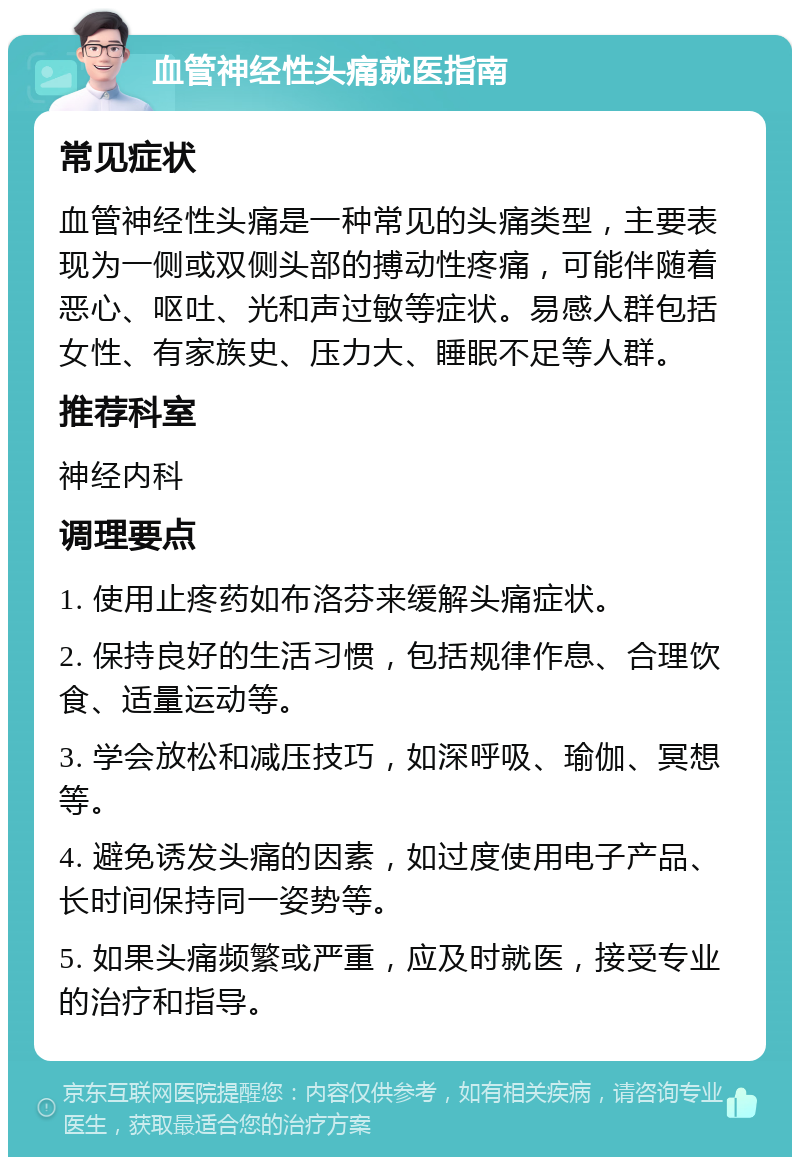 血管神经性头痛就医指南 常见症状 血管神经性头痛是一种常见的头痛类型，主要表现为一侧或双侧头部的搏动性疼痛，可能伴随着恶心、呕吐、光和声过敏等症状。易感人群包括女性、有家族史、压力大、睡眠不足等人群。 推荐科室 神经内科 调理要点 1. 使用止疼药如布洛芬来缓解头痛症状。 2. 保持良好的生活习惯，包括规律作息、合理饮食、适量运动等。 3. 学会放松和减压技巧，如深呼吸、瑜伽、冥想等。 4. 避免诱发头痛的因素，如过度使用电子产品、长时间保持同一姿势等。 5. 如果头痛频繁或严重，应及时就医，接受专业的治疗和指导。