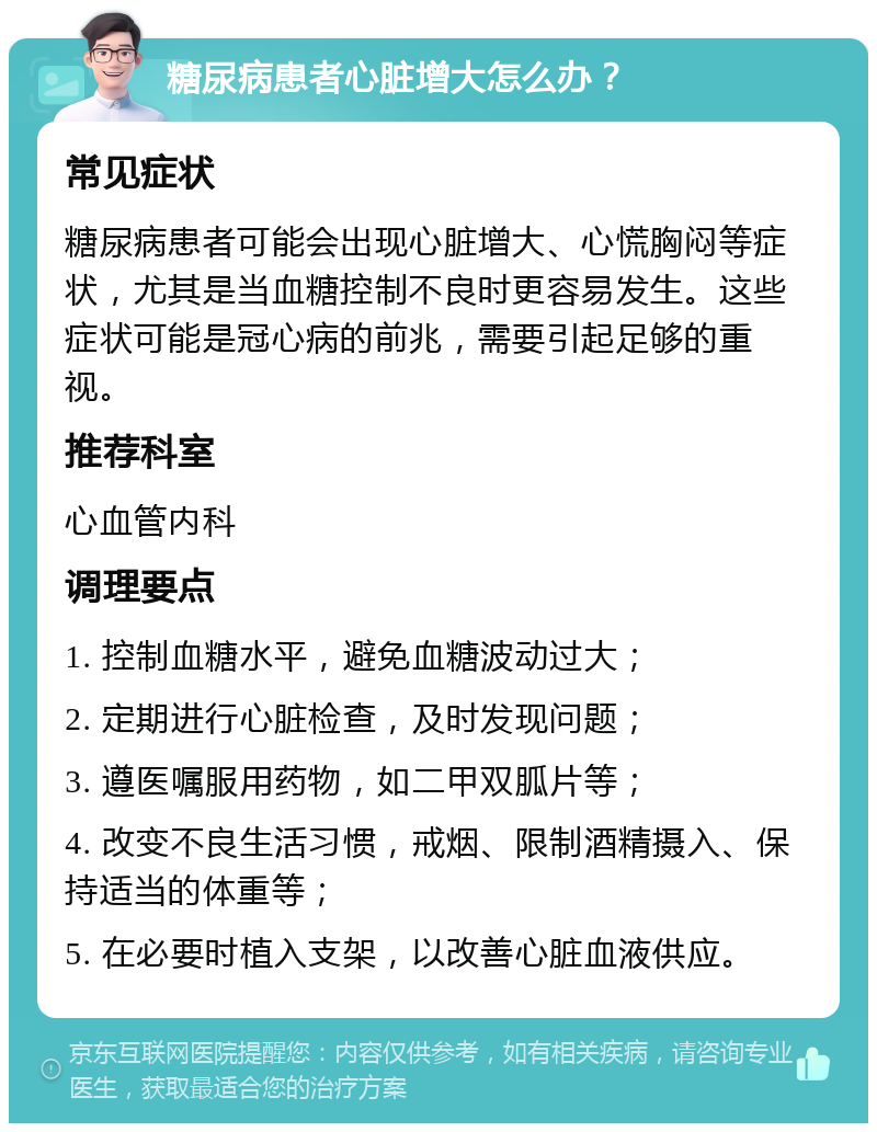 糖尿病患者心脏增大怎么办？ 常见症状 糖尿病患者可能会出现心脏增大、心慌胸闷等症状，尤其是当血糖控制不良时更容易发生。这些症状可能是冠心病的前兆，需要引起足够的重视。 推荐科室 心血管内科 调理要点 1. 控制血糖水平，避免血糖波动过大； 2. 定期进行心脏检查，及时发现问题； 3. 遵医嘱服用药物，如二甲双胍片等； 4. 改变不良生活习惯，戒烟、限制酒精摄入、保持适当的体重等； 5. 在必要时植入支架，以改善心脏血液供应。