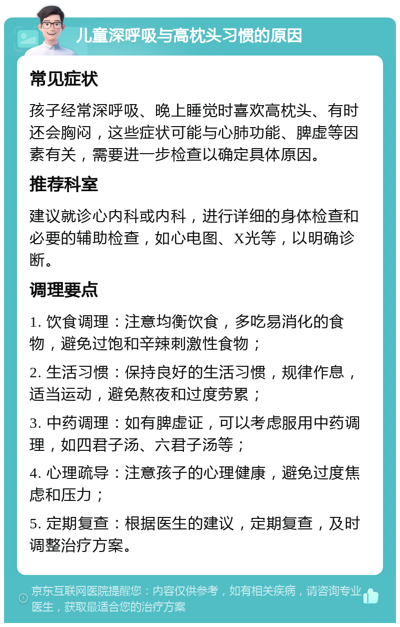 儿童深呼吸与高枕头习惯的原因 常见症状 孩子经常深呼吸、晚上睡觉时喜欢高枕头、有时还会胸闷，这些症状可能与心肺功能、脾虚等因素有关，需要进一步检查以确定具体原因。 推荐科室 建议就诊心内科或内科，进行详细的身体检查和必要的辅助检查，如心电图、X光等，以明确诊断。 调理要点 1. 饮食调理：注意均衡饮食，多吃易消化的食物，避免过饱和辛辣刺激性食物； 2. 生活习惯：保持良好的生活习惯，规律作息，适当运动，避免熬夜和过度劳累； 3. 中药调理：如有脾虚证，可以考虑服用中药调理，如四君子汤、六君子汤等； 4. 心理疏导：注意孩子的心理健康，避免过度焦虑和压力； 5. 定期复查：根据医生的建议，定期复查，及时调整治疗方案。