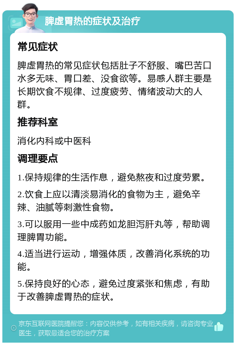 脾虚胃热的症状及治疗 常见症状 脾虚胃热的常见症状包括肚子不舒服、嘴巴苦口水多无味、胃口差、没食欲等。易感人群主要是长期饮食不规律、过度疲劳、情绪波动大的人群。 推荐科室 消化内科或中医科 调理要点 1.保持规律的生活作息，避免熬夜和过度劳累。 2.饮食上应以清淡易消化的食物为主，避免辛辣、油腻等刺激性食物。 3.可以服用一些中成药如龙胆泻肝丸等，帮助调理脾胃功能。 4.适当进行运动，增强体质，改善消化系统的功能。 5.保持良好的心态，避免过度紧张和焦虑，有助于改善脾虚胃热的症状。