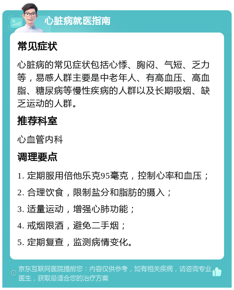 心脏病就医指南 常见症状 心脏病的常见症状包括心悸、胸闷、气短、乏力等，易感人群主要是中老年人、有高血压、高血脂、糖尿病等慢性疾病的人群以及长期吸烟、缺乏运动的人群。 推荐科室 心血管内科 调理要点 1. 定期服用倍他乐克95毫克，控制心率和血压； 2. 合理饮食，限制盐分和脂肪的摄入； 3. 适量运动，增强心肺功能； 4. 戒烟限酒，避免二手烟； 5. 定期复查，监测病情变化。