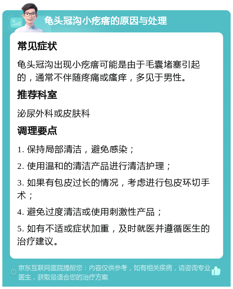 龟头冠沟小疙瘩的原因与处理 常见症状 龟头冠沟出现小疙瘩可能是由于毛囊堵塞引起的，通常不伴随疼痛或瘙痒，多见于男性。 推荐科室 泌尿外科或皮肤科 调理要点 1. 保持局部清洁，避免感染； 2. 使用温和的清洁产品进行清洁护理； 3. 如果有包皮过长的情况，考虑进行包皮环切手术； 4. 避免过度清洁或使用刺激性产品； 5. 如有不适或症状加重，及时就医并遵循医生的治疗建议。