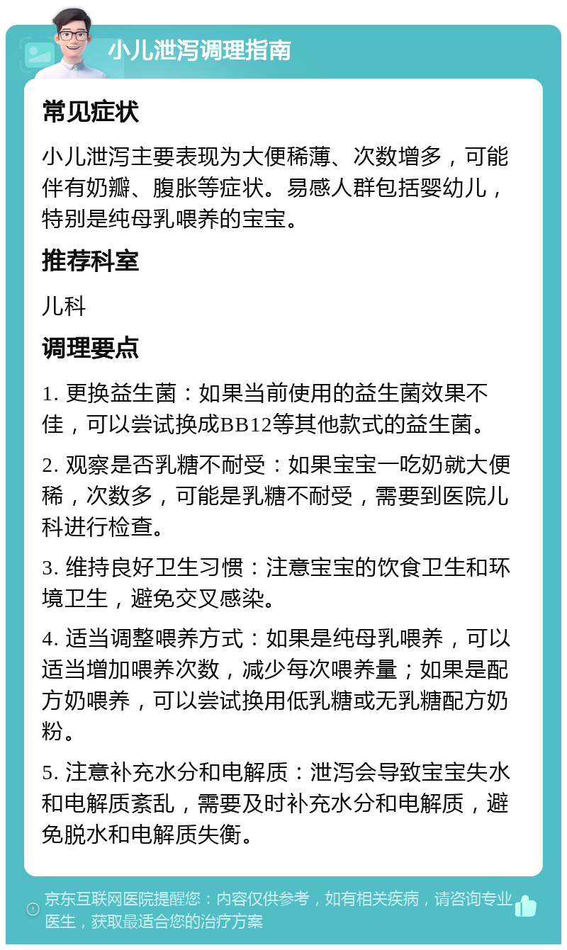 小儿泄泻调理指南 常见症状 小儿泄泻主要表现为大便稀薄、次数增多，可能伴有奶瓣、腹胀等症状。易感人群包括婴幼儿，特别是纯母乳喂养的宝宝。 推荐科室 儿科 调理要点 1. 更换益生菌：如果当前使用的益生菌效果不佳，可以尝试换成BB12等其他款式的益生菌。 2. 观察是否乳糖不耐受：如果宝宝一吃奶就大便稀，次数多，可能是乳糖不耐受，需要到医院儿科进行检查。 3. 维持良好卫生习惯：注意宝宝的饮食卫生和环境卫生，避免交叉感染。 4. 适当调整喂养方式：如果是纯母乳喂养，可以适当增加喂养次数，减少每次喂养量；如果是配方奶喂养，可以尝试换用低乳糖或无乳糖配方奶粉。 5. 注意补充水分和电解质：泄泻会导致宝宝失水和电解质紊乱，需要及时补充水分和电解质，避免脱水和电解质失衡。