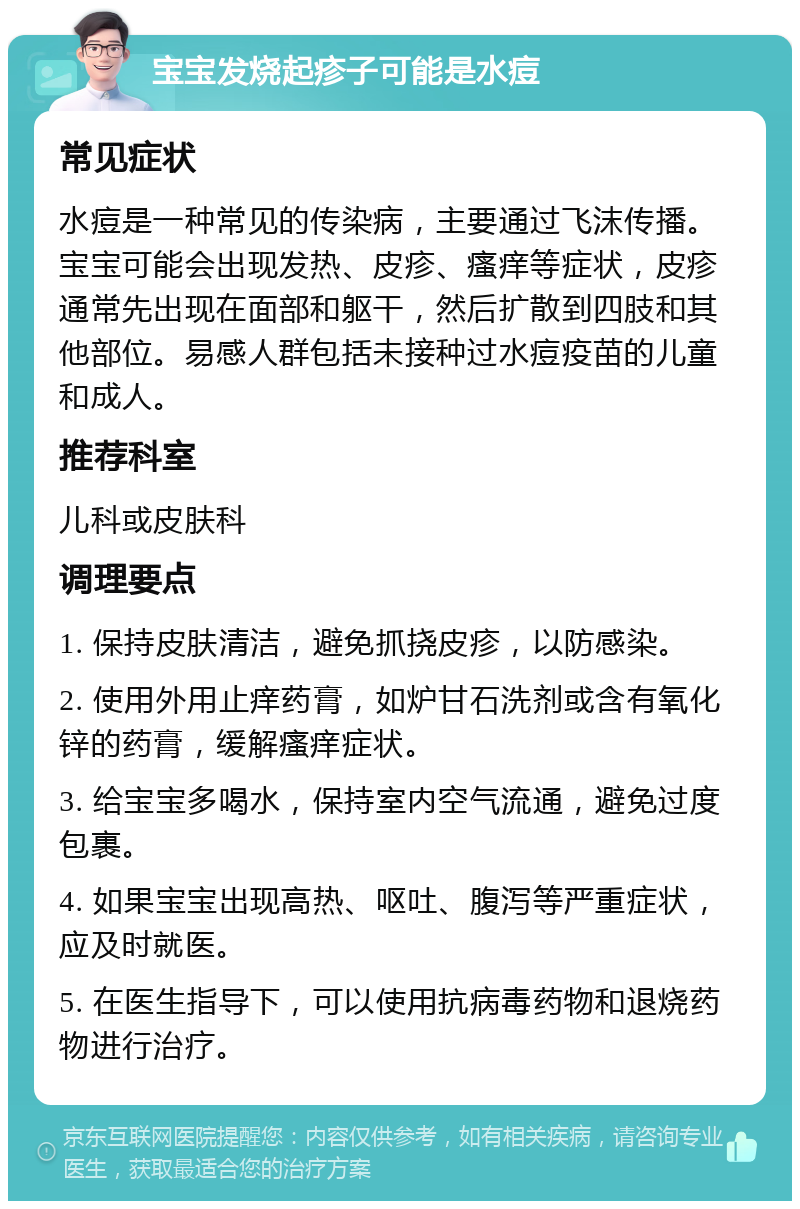 宝宝发烧起疹子可能是水痘 常见症状 水痘是一种常见的传染病，主要通过飞沫传播。宝宝可能会出现发热、皮疹、瘙痒等症状，皮疹通常先出现在面部和躯干，然后扩散到四肢和其他部位。易感人群包括未接种过水痘疫苗的儿童和成人。 推荐科室 儿科或皮肤科 调理要点 1. 保持皮肤清洁，避免抓挠皮疹，以防感染。 2. 使用外用止痒药膏，如炉甘石洗剂或含有氧化锌的药膏，缓解瘙痒症状。 3. 给宝宝多喝水，保持室内空气流通，避免过度包裹。 4. 如果宝宝出现高热、呕吐、腹泻等严重症状，应及时就医。 5. 在医生指导下，可以使用抗病毒药物和退烧药物进行治疗。