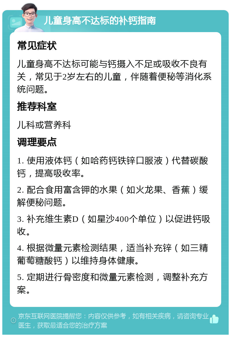 儿童身高不达标的补钙指南 常见症状 儿童身高不达标可能与钙摄入不足或吸收不良有关，常见于2岁左右的儿童，伴随着便秘等消化系统问题。 推荐科室 儿科或营养科 调理要点 1. 使用液体钙（如哈药钙铁锌口服液）代替碳酸钙，提高吸收率。 2. 配合食用富含钾的水果（如火龙果、香蕉）缓解便秘问题。 3. 补充维生素D（如星沙400个单位）以促进钙吸收。 4. 根据微量元素检测结果，适当补充锌（如三精葡萄糖酸钙）以维持身体健康。 5. 定期进行骨密度和微量元素检测，调整补充方案。