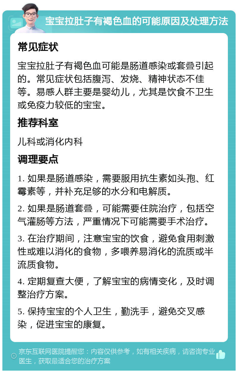 宝宝拉肚子有褐色血的可能原因及处理方法 常见症状 宝宝拉肚子有褐色血可能是肠道感染或套叠引起的。常见症状包括腹泻、发烧、精神状态不佳等。易感人群主要是婴幼儿，尤其是饮食不卫生或免疫力较低的宝宝。 推荐科室 儿科或消化内科 调理要点 1. 如果是肠道感染，需要服用抗生素如头孢、红霉素等，并补充足够的水分和电解质。 2. 如果是肠道套叠，可能需要住院治疗，包括空气灌肠等方法，严重情况下可能需要手术治疗。 3. 在治疗期间，注意宝宝的饮食，避免食用刺激性或难以消化的食物，多喂养易消化的流质或半流质食物。 4. 定期复查大便，了解宝宝的病情变化，及时调整治疗方案。 5. 保持宝宝的个人卫生，勤洗手，避免交叉感染，促进宝宝的康复。