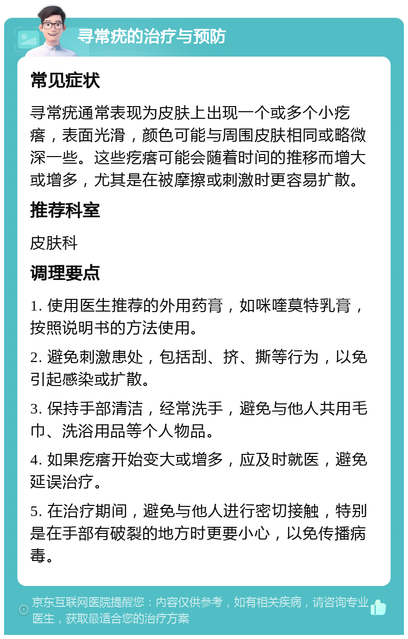 寻常疣的治疗与预防 常见症状 寻常疣通常表现为皮肤上出现一个或多个小疙瘩，表面光滑，颜色可能与周围皮肤相同或略微深一些。这些疙瘩可能会随着时间的推移而增大或增多，尤其是在被摩擦或刺激时更容易扩散。 推荐科室 皮肤科 调理要点 1. 使用医生推荐的外用药膏，如咪喹莫特乳膏，按照说明书的方法使用。 2. 避免刺激患处，包括刮、挤、撕等行为，以免引起感染或扩散。 3. 保持手部清洁，经常洗手，避免与他人共用毛巾、洗浴用品等个人物品。 4. 如果疙瘩开始变大或增多，应及时就医，避免延误治疗。 5. 在治疗期间，避免与他人进行密切接触，特别是在手部有破裂的地方时更要小心，以免传播病毒。