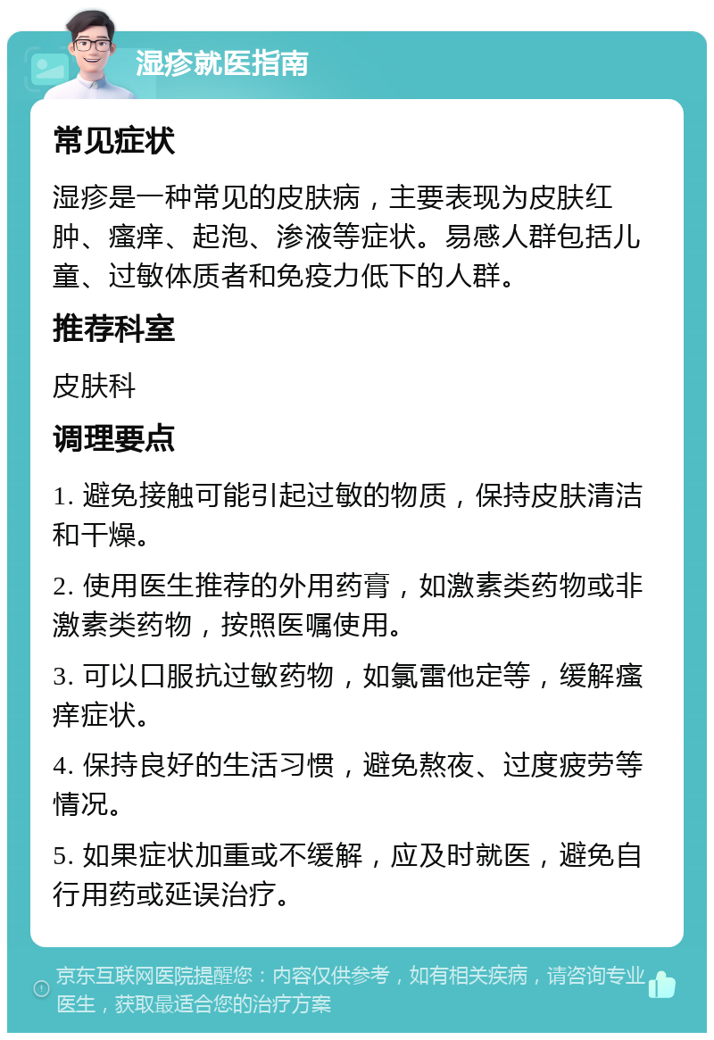 湿疹就医指南 常见症状 湿疹是一种常见的皮肤病，主要表现为皮肤红肿、瘙痒、起泡、渗液等症状。易感人群包括儿童、过敏体质者和免疫力低下的人群。 推荐科室 皮肤科 调理要点 1. 避免接触可能引起过敏的物质，保持皮肤清洁和干燥。 2. 使用医生推荐的外用药膏，如激素类药物或非激素类药物，按照医嘱使用。 3. 可以口服抗过敏药物，如氯雷他定等，缓解瘙痒症状。 4. 保持良好的生活习惯，避免熬夜、过度疲劳等情况。 5. 如果症状加重或不缓解，应及时就医，避免自行用药或延误治疗。