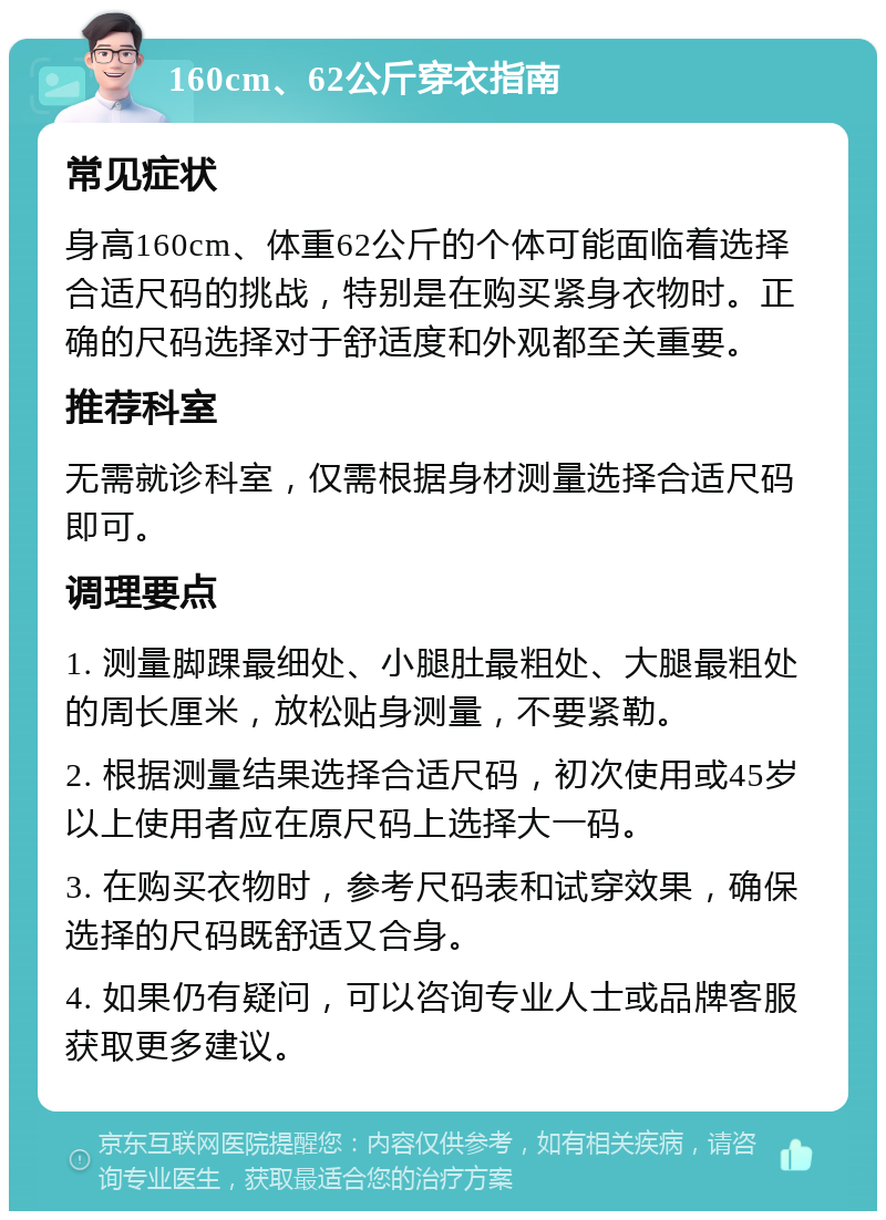 160cm、62公斤穿衣指南 常见症状 身高160cm、体重62公斤的个体可能面临着选择合适尺码的挑战，特别是在购买紧身衣物时。正确的尺码选择对于舒适度和外观都至关重要。 推荐科室 无需就诊科室，仅需根据身材测量选择合适尺码即可。 调理要点 1. 测量脚踝最细处、小腿肚最粗处、大腿最粗处的周长厘米，放松贴身测量，不要紧勒。 2. 根据测量结果选择合适尺码，初次使用或45岁以上使用者应在原尺码上选择大一码。 3. 在购买衣物时，参考尺码表和试穿效果，确保选择的尺码既舒适又合身。 4. 如果仍有疑问，可以咨询专业人士或品牌客服获取更多建议。