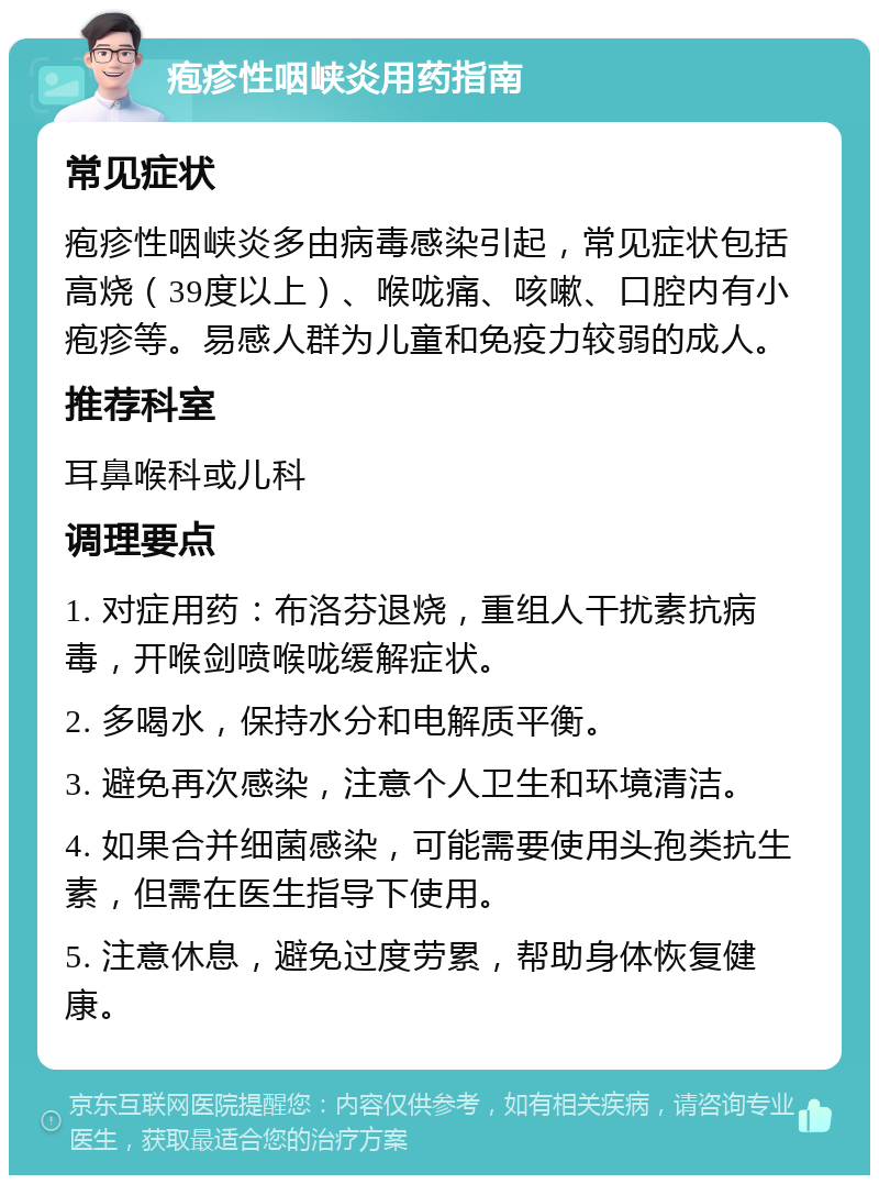 疱疹性咽峡炎用药指南 常见症状 疱疹性咽峡炎多由病毒感染引起，常见症状包括高烧（39度以上）、喉咙痛、咳嗽、口腔内有小疱疹等。易感人群为儿童和免疫力较弱的成人。 推荐科室 耳鼻喉科或儿科 调理要点 1. 对症用药：布洛芬退烧，重组人干扰素抗病毒，开喉剑喷喉咙缓解症状。 2. 多喝水，保持水分和电解质平衡。 3. 避免再次感染，注意个人卫生和环境清洁。 4. 如果合并细菌感染，可能需要使用头孢类抗生素，但需在医生指导下使用。 5. 注意休息，避免过度劳累，帮助身体恢复健康。