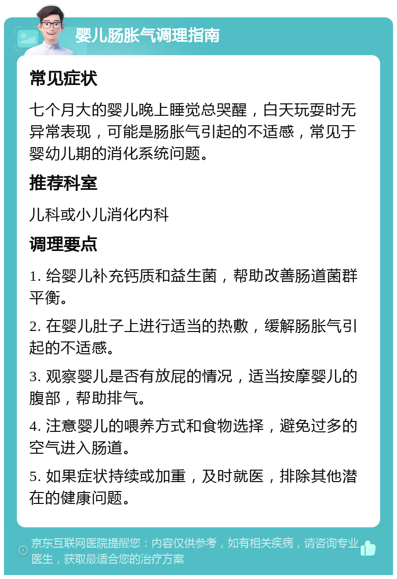 婴儿肠胀气调理指南 常见症状 七个月大的婴儿晚上睡觉总哭醒，白天玩耍时无异常表现，可能是肠胀气引起的不适感，常见于婴幼儿期的消化系统问题。 推荐科室 儿科或小儿消化内科 调理要点 1. 给婴儿补充钙质和益生菌，帮助改善肠道菌群平衡。 2. 在婴儿肚子上进行适当的热敷，缓解肠胀气引起的不适感。 3. 观察婴儿是否有放屁的情况，适当按摩婴儿的腹部，帮助排气。 4. 注意婴儿的喂养方式和食物选择，避免过多的空气进入肠道。 5. 如果症状持续或加重，及时就医，排除其他潜在的健康问题。