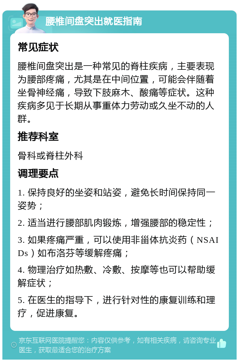 腰椎间盘突出就医指南 常见症状 腰椎间盘突出是一种常见的脊柱疾病，主要表现为腰部疼痛，尤其是在中间位置，可能会伴随着坐骨神经痛，导致下肢麻木、酸痛等症状。这种疾病多见于长期从事重体力劳动或久坐不动的人群。 推荐科室 骨科或脊柱外科 调理要点 1. 保持良好的坐姿和站姿，避免长时间保持同一姿势； 2. 适当进行腰部肌肉锻炼，增强腰部的稳定性； 3. 如果疼痛严重，可以使用非甾体抗炎药（NSAIDs）如布洛芬等缓解疼痛； 4. 物理治疗如热敷、冷敷、按摩等也可以帮助缓解症状； 5. 在医生的指导下，进行针对性的康复训练和理疗，促进康复。