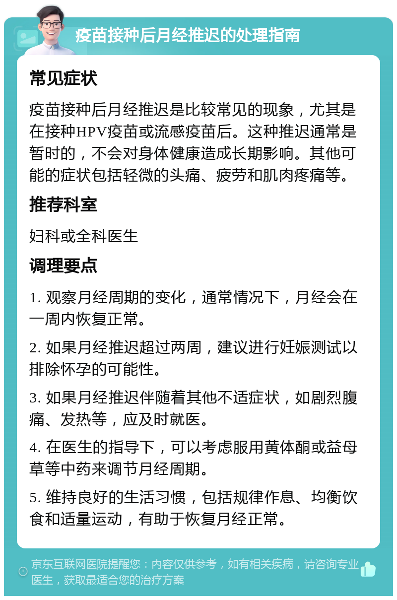 疫苗接种后月经推迟的处理指南 常见症状 疫苗接种后月经推迟是比较常见的现象，尤其是在接种HPV疫苗或流感疫苗后。这种推迟通常是暂时的，不会对身体健康造成长期影响。其他可能的症状包括轻微的头痛、疲劳和肌肉疼痛等。 推荐科室 妇科或全科医生 调理要点 1. 观察月经周期的变化，通常情况下，月经会在一周内恢复正常。 2. 如果月经推迟超过两周，建议进行妊娠测试以排除怀孕的可能性。 3. 如果月经推迟伴随着其他不适症状，如剧烈腹痛、发热等，应及时就医。 4. 在医生的指导下，可以考虑服用黄体酮或益母草等中药来调节月经周期。 5. 维持良好的生活习惯，包括规律作息、均衡饮食和适量运动，有助于恢复月经正常。