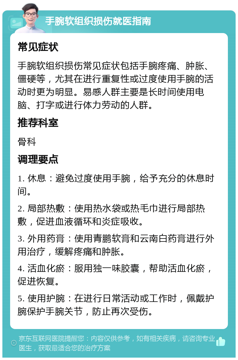 手腕软组织损伤就医指南 常见症状 手腕软组织损伤常见症状包括手腕疼痛、肿胀、僵硬等，尤其在进行重复性或过度使用手腕的活动时更为明显。易感人群主要是长时间使用电脑、打字或进行体力劳动的人群。 推荐科室 骨科 调理要点 1. 休息：避免过度使用手腕，给予充分的休息时间。 2. 局部热敷：使用热水袋或热毛巾进行局部热敷，促进血液循环和炎症吸收。 3. 外用药膏：使用青鹏软膏和云南白药膏进行外用治疗，缓解疼痛和肿胀。 4. 活血化瘀：服用独一味胶囊，帮助活血化瘀，促进恢复。 5. 使用护腕：在进行日常活动或工作时，佩戴护腕保护手腕关节，防止再次受伤。