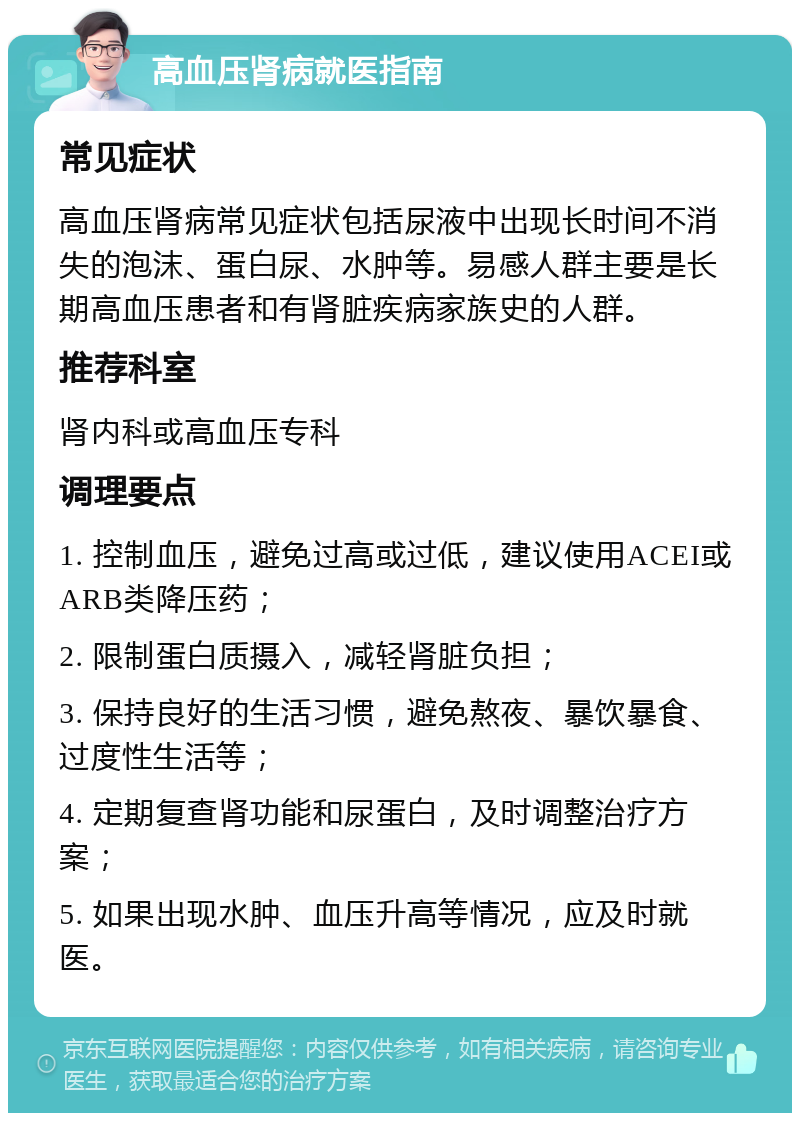 高血压肾病就医指南 常见症状 高血压肾病常见症状包括尿液中出现长时间不消失的泡沫、蛋白尿、水肿等。易感人群主要是长期高血压患者和有肾脏疾病家族史的人群。 推荐科室 肾内科或高血压专科 调理要点 1. 控制血压，避免过高或过低，建议使用ACEI或ARB类降压药； 2. 限制蛋白质摄入，减轻肾脏负担； 3. 保持良好的生活习惯，避免熬夜、暴饮暴食、过度性生活等； 4. 定期复查肾功能和尿蛋白，及时调整治疗方案； 5. 如果出现水肿、血压升高等情况，应及时就医。