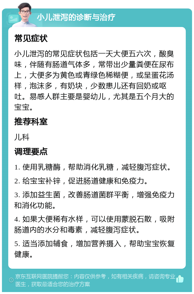 小儿泄泻的诊断与治疗 常见症状 小儿泄泻的常见症状包括一天大便五六次，酸臭味，伴随有肠道气体多，常带出少量粪便在尿布上，大便多为黄色或青绿色稀糊便，或呈蛋花汤样，泡沫多，有奶块，少数患儿还有回奶或呕吐。易感人群主要是婴幼儿，尤其是五个月大的宝宝。 推荐科室 儿科 调理要点 1. 使用乳糖酶，帮助消化乳糖，减轻腹泻症状。 2. 给宝宝补锌，促进肠道健康和免疫力。 3. 添加益生菌，改善肠道菌群平衡，增强免疫力和消化功能。 4. 如果大便稀有水样，可以使用蒙脱石散，吸附肠道内的水分和毒素，减轻腹泻症状。 5. 适当添加辅食，增加营养摄入，帮助宝宝恢复健康。