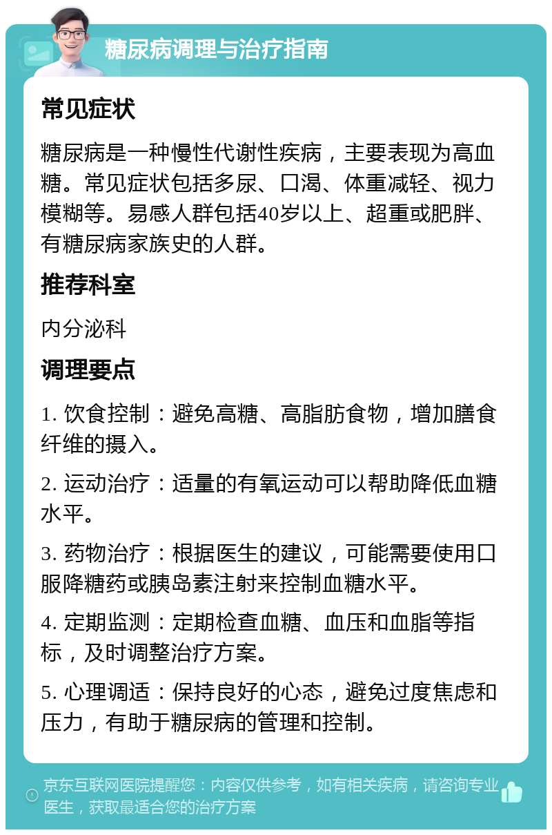 糖尿病调理与治疗指南 常见症状 糖尿病是一种慢性代谢性疾病，主要表现为高血糖。常见症状包括多尿、口渴、体重减轻、视力模糊等。易感人群包括40岁以上、超重或肥胖、有糖尿病家族史的人群。 推荐科室 内分泌科 调理要点 1. 饮食控制：避免高糖、高脂肪食物，增加膳食纤维的摄入。 2. 运动治疗：适量的有氧运动可以帮助降低血糖水平。 3. 药物治疗：根据医生的建议，可能需要使用口服降糖药或胰岛素注射来控制血糖水平。 4. 定期监测：定期检查血糖、血压和血脂等指标，及时调整治疗方案。 5. 心理调适：保持良好的心态，避免过度焦虑和压力，有助于糖尿病的管理和控制。