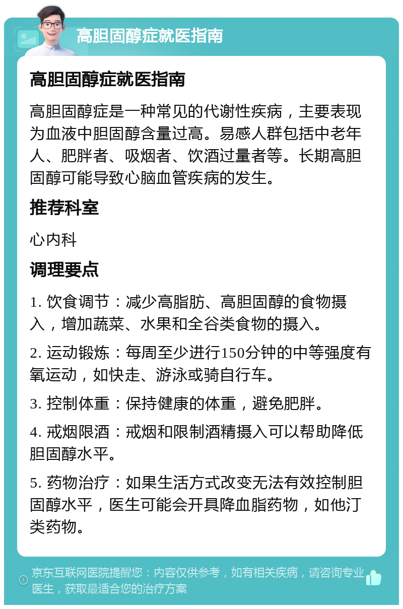 高胆固醇症就医指南 高胆固醇症就医指南 高胆固醇症是一种常见的代谢性疾病，主要表现为血液中胆固醇含量过高。易感人群包括中老年人、肥胖者、吸烟者、饮酒过量者等。长期高胆固醇可能导致心脑血管疾病的发生。 推荐科室 心内科 调理要点 1. 饮食调节：减少高脂肪、高胆固醇的食物摄入，增加蔬菜、水果和全谷类食物的摄入。 2. 运动锻炼：每周至少进行150分钟的中等强度有氧运动，如快走、游泳或骑自行车。 3. 控制体重：保持健康的体重，避免肥胖。 4. 戒烟限酒：戒烟和限制酒精摄入可以帮助降低胆固醇水平。 5. 药物治疗：如果生活方式改变无法有效控制胆固醇水平，医生可能会开具降血脂药物，如他汀类药物。