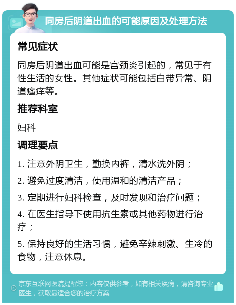 同房后阴道出血的可能原因及处理方法 常见症状 同房后阴道出血可能是宫颈炎引起的，常见于有性生活的女性。其他症状可能包括白带异常、阴道瘙痒等。 推荐科室 妇科 调理要点 1. 注意外阴卫生，勤换内裤，清水洗外阴； 2. 避免过度清洁，使用温和的清洁产品； 3. 定期进行妇科检查，及时发现和治疗问题； 4. 在医生指导下使用抗生素或其他药物进行治疗； 5. 保持良好的生活习惯，避免辛辣刺激、生冷的食物，注意休息。