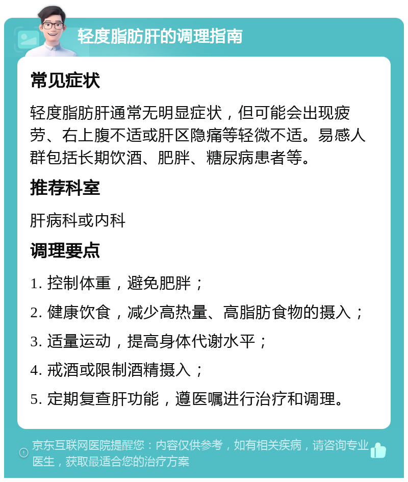 轻度脂肪肝的调理指南 常见症状 轻度脂肪肝通常无明显症状，但可能会出现疲劳、右上腹不适或肝区隐痛等轻微不适。易感人群包括长期饮酒、肥胖、糖尿病患者等。 推荐科室 肝病科或内科 调理要点 1. 控制体重，避免肥胖； 2. 健康饮食，减少高热量、高脂肪食物的摄入； 3. 适量运动，提高身体代谢水平； 4. 戒酒或限制酒精摄入； 5. 定期复查肝功能，遵医嘱进行治疗和调理。