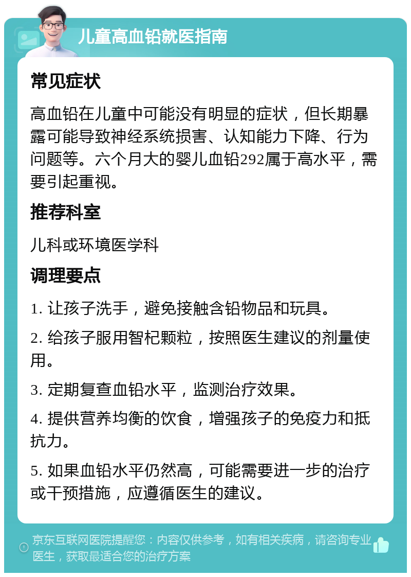 儿童高血铅就医指南 常见症状 高血铅在儿童中可能没有明显的症状，但长期暴露可能导致神经系统损害、认知能力下降、行为问题等。六个月大的婴儿血铅292属于高水平，需要引起重视。 推荐科室 儿科或环境医学科 调理要点 1. 让孩子洗手，避免接触含铅物品和玩具。 2. 给孩子服用智杞颗粒，按照医生建议的剂量使用。 3. 定期复查血铅水平，监测治疗效果。 4. 提供营养均衡的饮食，增强孩子的免疫力和抵抗力。 5. 如果血铅水平仍然高，可能需要进一步的治疗或干预措施，应遵循医生的建议。