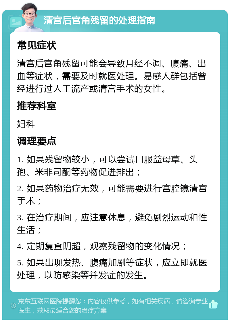 清宫后宫角残留的处理指南 常见症状 清宫后宫角残留可能会导致月经不调、腹痛、出血等症状，需要及时就医处理。易感人群包括曾经进行过人工流产或清宫手术的女性。 推荐科室 妇科 调理要点 1. 如果残留物较小，可以尝试口服益母草、头孢、米非司酮等药物促进排出； 2. 如果药物治疗无效，可能需要进行宫腔镜清宫手术； 3. 在治疗期间，应注意休息，避免剧烈运动和性生活； 4. 定期复查阴超，观察残留物的变化情况； 5. 如果出现发热、腹痛加剧等症状，应立即就医处理，以防感染等并发症的发生。