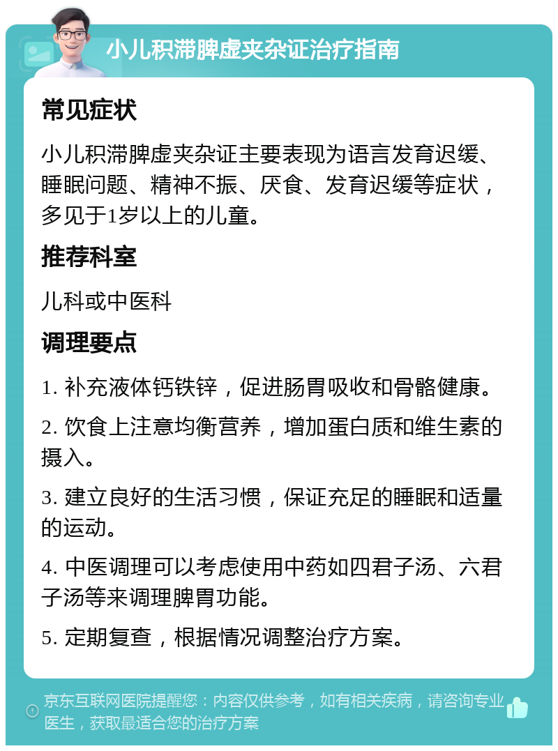 小儿积滞脾虚夹杂证治疗指南 常见症状 小儿积滞脾虚夹杂证主要表现为语言发育迟缓、睡眠问题、精神不振、厌食、发育迟缓等症状，多见于1岁以上的儿童。 推荐科室 儿科或中医科 调理要点 1. 补充液体钙铁锌，促进肠胃吸收和骨骼健康。 2. 饮食上注意均衡营养，增加蛋白质和维生素的摄入。 3. 建立良好的生活习惯，保证充足的睡眠和适量的运动。 4. 中医调理可以考虑使用中药如四君子汤、六君子汤等来调理脾胃功能。 5. 定期复查，根据情况调整治疗方案。