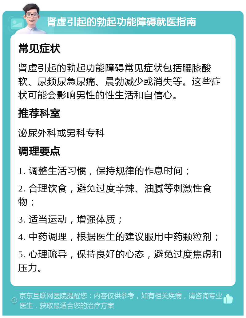 肾虚引起的勃起功能障碍就医指南 常见症状 肾虚引起的勃起功能障碍常见症状包括腰膝酸软、尿频尿急尿痛、晨勃减少或消失等。这些症状可能会影响男性的性生活和自信心。 推荐科室 泌尿外科或男科专科 调理要点 1. 调整生活习惯，保持规律的作息时间； 2. 合理饮食，避免过度辛辣、油腻等刺激性食物； 3. 适当运动，增强体质； 4. 中药调理，根据医生的建议服用中药颗粒剂； 5. 心理疏导，保持良好的心态，避免过度焦虑和压力。