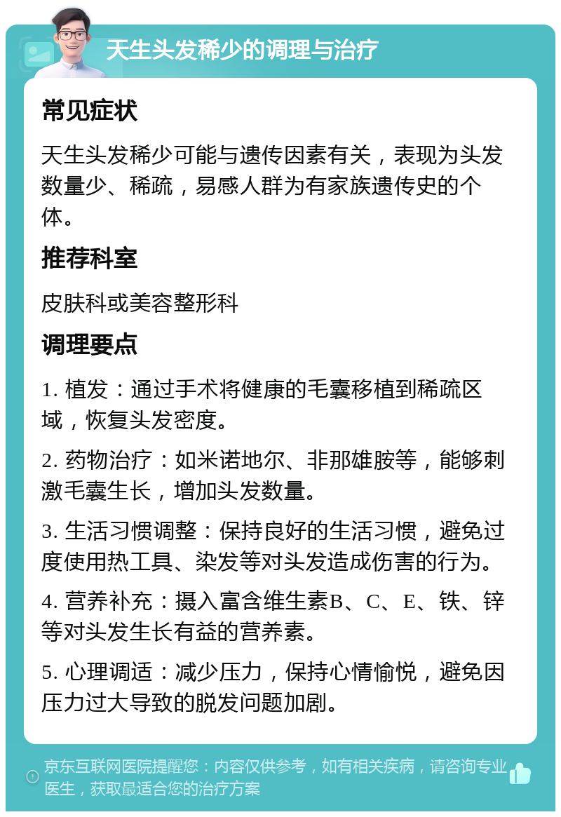 天生头发稀少的调理与治疗 常见症状 天生头发稀少可能与遗传因素有关，表现为头发数量少、稀疏，易感人群为有家族遗传史的个体。 推荐科室 皮肤科或美容整形科 调理要点 1. 植发：通过手术将健康的毛囊移植到稀疏区域，恢复头发密度。 2. 药物治疗：如米诺地尔、非那雄胺等，能够刺激毛囊生长，增加头发数量。 3. 生活习惯调整：保持良好的生活习惯，避免过度使用热工具、染发等对头发造成伤害的行为。 4. 营养补充：摄入富含维生素B、C、E、铁、锌等对头发生长有益的营养素。 5. 心理调适：减少压力，保持心情愉悦，避免因压力过大导致的脱发问题加剧。