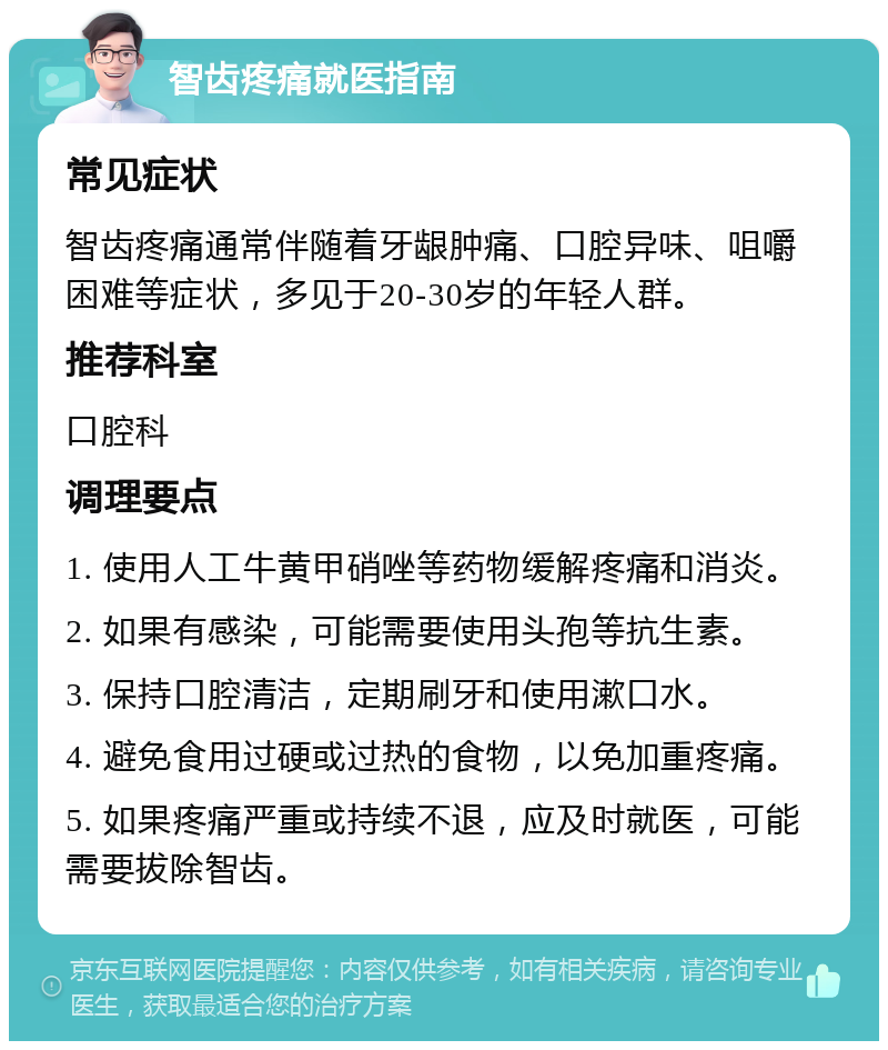 智齿疼痛就医指南 常见症状 智齿疼痛通常伴随着牙龈肿痛、口腔异味、咀嚼困难等症状，多见于20-30岁的年轻人群。 推荐科室 口腔科 调理要点 1. 使用人工牛黄甲硝唑等药物缓解疼痛和消炎。 2. 如果有感染，可能需要使用头孢等抗生素。 3. 保持口腔清洁，定期刷牙和使用漱口水。 4. 避免食用过硬或过热的食物，以免加重疼痛。 5. 如果疼痛严重或持续不退，应及时就医，可能需要拔除智齿。