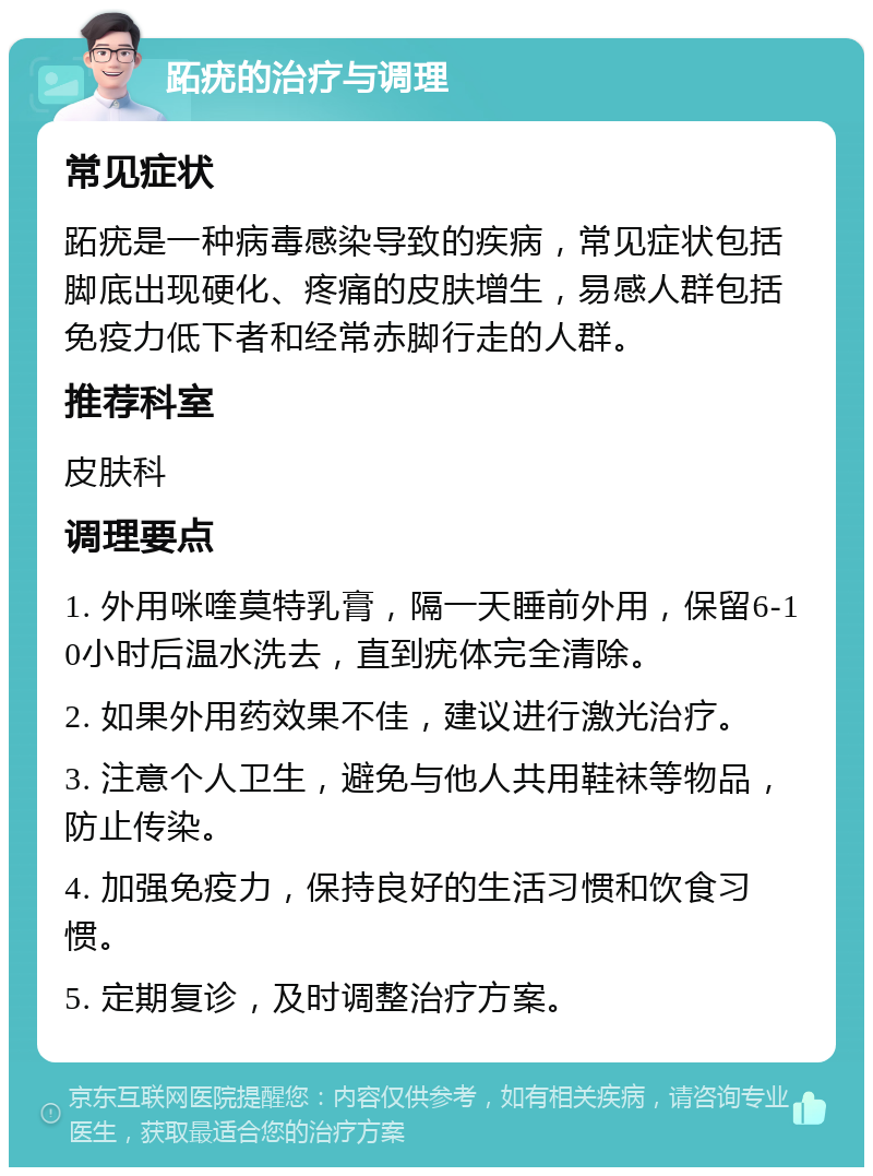 跖疣的治疗与调理 常见症状 跖疣是一种病毒感染导致的疾病，常见症状包括脚底出现硬化、疼痛的皮肤增生，易感人群包括免疫力低下者和经常赤脚行走的人群。 推荐科室 皮肤科 调理要点 1. 外用咪喹莫特乳膏，隔一天睡前外用，保留6-10小时后温水洗去，直到疣体完全清除。 2. 如果外用药效果不佳，建议进行激光治疗。 3. 注意个人卫生，避免与他人共用鞋袜等物品，防止传染。 4. 加强免疫力，保持良好的生活习惯和饮食习惯。 5. 定期复诊，及时调整治疗方案。