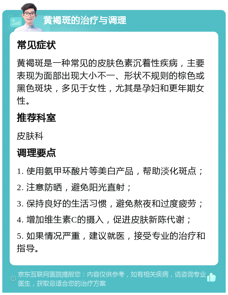 黄褐斑的治疗与调理 常见症状 黄褐斑是一种常见的皮肤色素沉着性疾病，主要表现为面部出现大小不一、形状不规则的棕色或黑色斑块，多见于女性，尤其是孕妇和更年期女性。 推荐科室 皮肤科 调理要点 1. 使用氨甲环酸片等美白产品，帮助淡化斑点； 2. 注意防晒，避免阳光直射； 3. 保持良好的生活习惯，避免熬夜和过度疲劳； 4. 增加维生素C的摄入，促进皮肤新陈代谢； 5. 如果情况严重，建议就医，接受专业的治疗和指导。