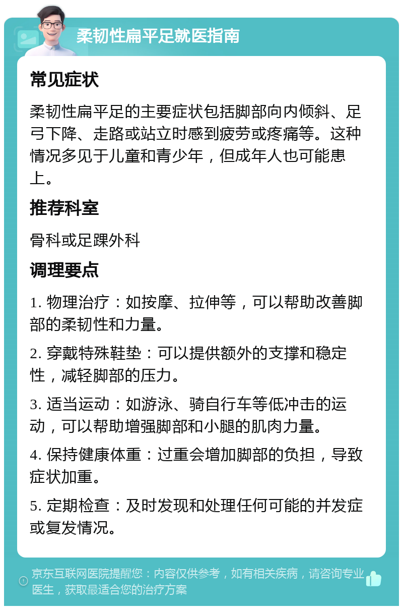 柔韧性扁平足就医指南 常见症状 柔韧性扁平足的主要症状包括脚部向内倾斜、足弓下降、走路或站立时感到疲劳或疼痛等。这种情况多见于儿童和青少年，但成年人也可能患上。 推荐科室 骨科或足踝外科 调理要点 1. 物理治疗：如按摩、拉伸等，可以帮助改善脚部的柔韧性和力量。 2. 穿戴特殊鞋垫：可以提供额外的支撑和稳定性，减轻脚部的压力。 3. 适当运动：如游泳、骑自行车等低冲击的运动，可以帮助增强脚部和小腿的肌肉力量。 4. 保持健康体重：过重会增加脚部的负担，导致症状加重。 5. 定期检查：及时发现和处理任何可能的并发症或复发情况。