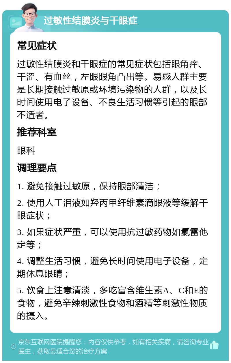 过敏性结膜炎与干眼症 常见症状 过敏性结膜炎和干眼症的常见症状包括眼角痒、干涩、有血丝，左眼眼角凸出等。易感人群主要是长期接触过敏原或环境污染物的人群，以及长时间使用电子设备、不良生活习惯等引起的眼部不适者。 推荐科室 眼科 调理要点 1. 避免接触过敏原，保持眼部清洁； 2. 使用人工泪液如羟丙甲纤维素滴眼液等缓解干眼症状； 3. 如果症状严重，可以使用抗过敏药物如氯雷他定等； 4. 调整生活习惯，避免长时间使用电子设备，定期休息眼睛； 5. 饮食上注意清淡，多吃富含维生素A、C和E的食物，避免辛辣刺激性食物和酒精等刺激性物质的摄入。